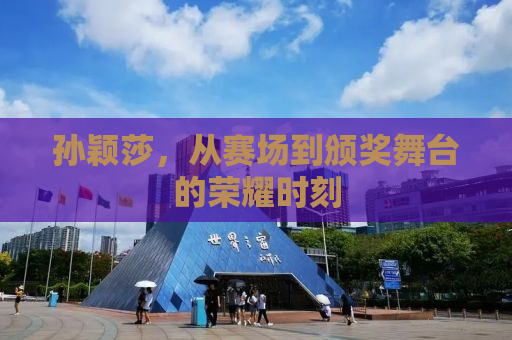 孙颖莎，从赛场到颁奖舞台的荣耀时刻