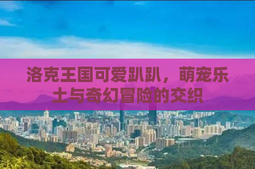 洛克王国可爱趴趴，萌宠乐土与奇幻冒险的交织
